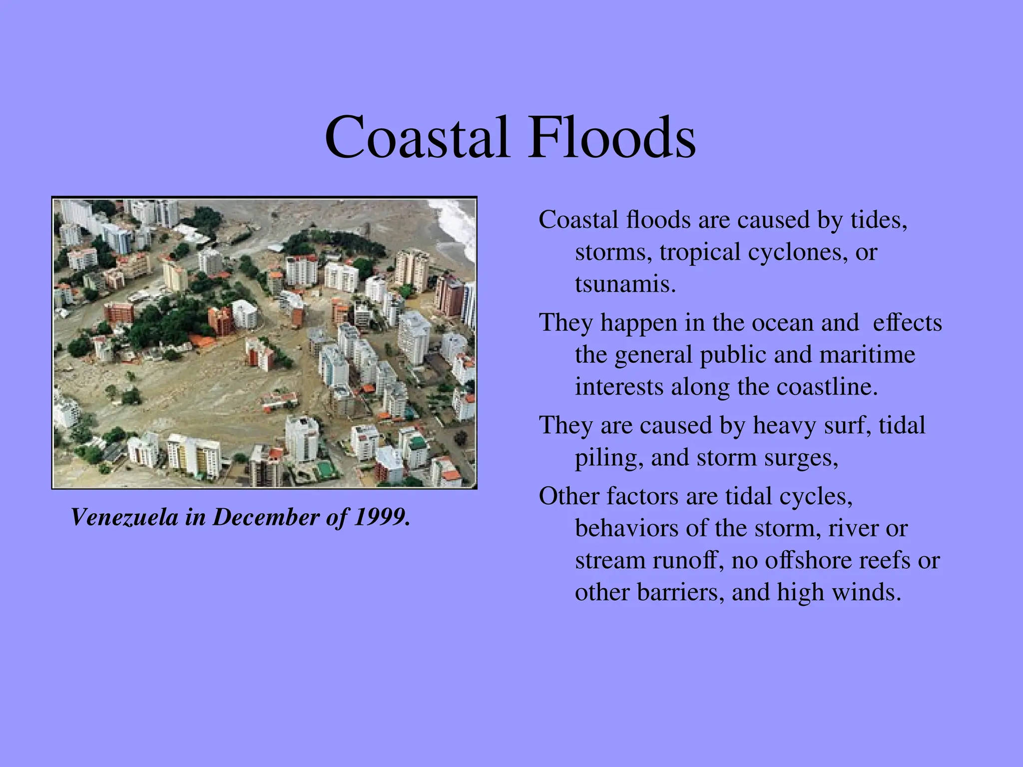 Coastal Floods
Coastal floods are caused by tides,
storms, tropical cyclones, or
tsunamis.
They happen in the ocean and effects
the general public and maritime
interests along the coastline.
They are caused by heavy surf, tidal
piling, and storm surges,
Other factors are tidal cycles,
behaviors of the storm, river or
stream runoff, no offshore reefs or
other barriers, and high winds.
Venezuela in December of 1999.
 