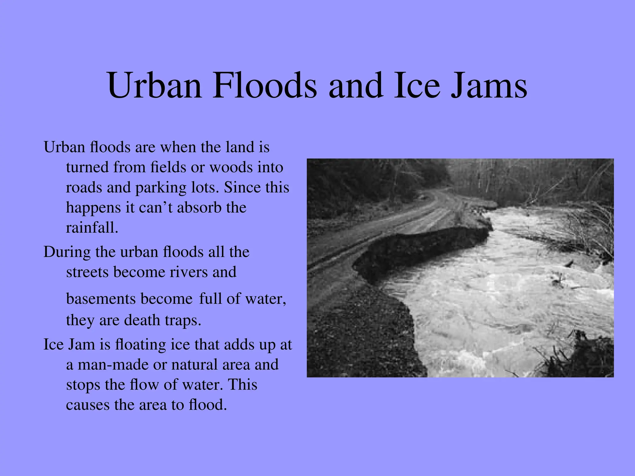 Urban Floods and Ice Jams
Urban floods are when the land is
turned from fields or woods into
roads and parking lots. Since this
happens it can’t absorb the
rainfall.
During the urban floods all the
streets become rivers and
basements become full of water,
they are death traps.
Ice Jam is floating ice that adds up at
a man-made or natural area and
stops the flow of water. This
causes the area to flood.
 