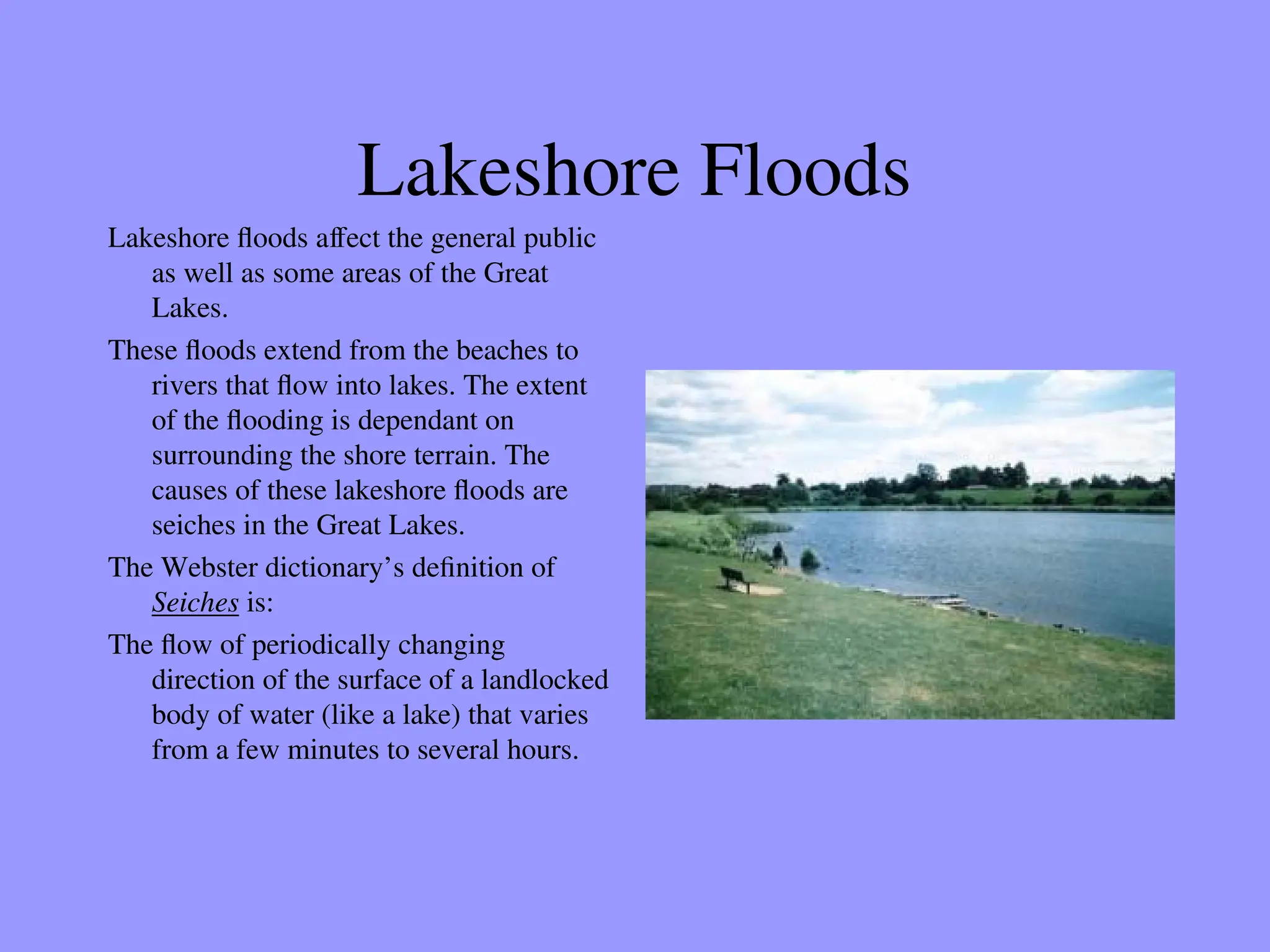 Lakeshore Floods
Lakeshore floods affect the general public
as well as some areas of the Great
Lakes.
These floods extend from the beaches to
rivers that flow into lakes. The extent
of the flooding is dependant on
surrounding the shore terrain. The
causes of these lakeshore floods are
seiches in the Great Lakes.
The Webster dictionary’s definition of
Seiches is:
The flow of periodically changing
direction of the surface of a landlocked
body of water (like a lake) that varies
from a few minutes to several hours.
 