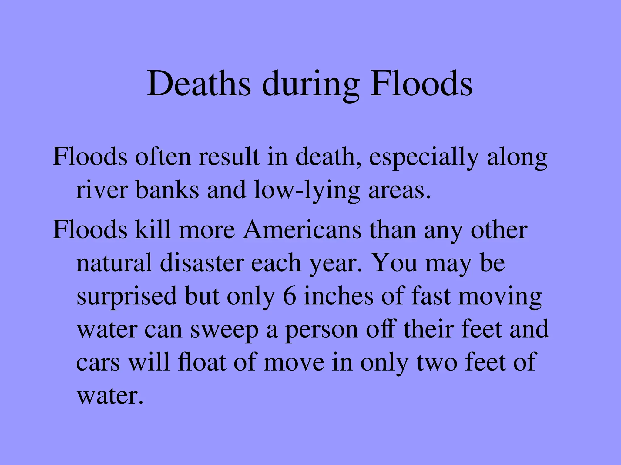 Deaths during Floods
Floods often result in death, especially along
river banks and low-lying areas.
Floods kill more Americans than any other
natural disaster each year. You may be
surprised but only 6 inches of fast moving
water can sweep a person off their feet and
cars will float of move in only two feet of
water.
 
