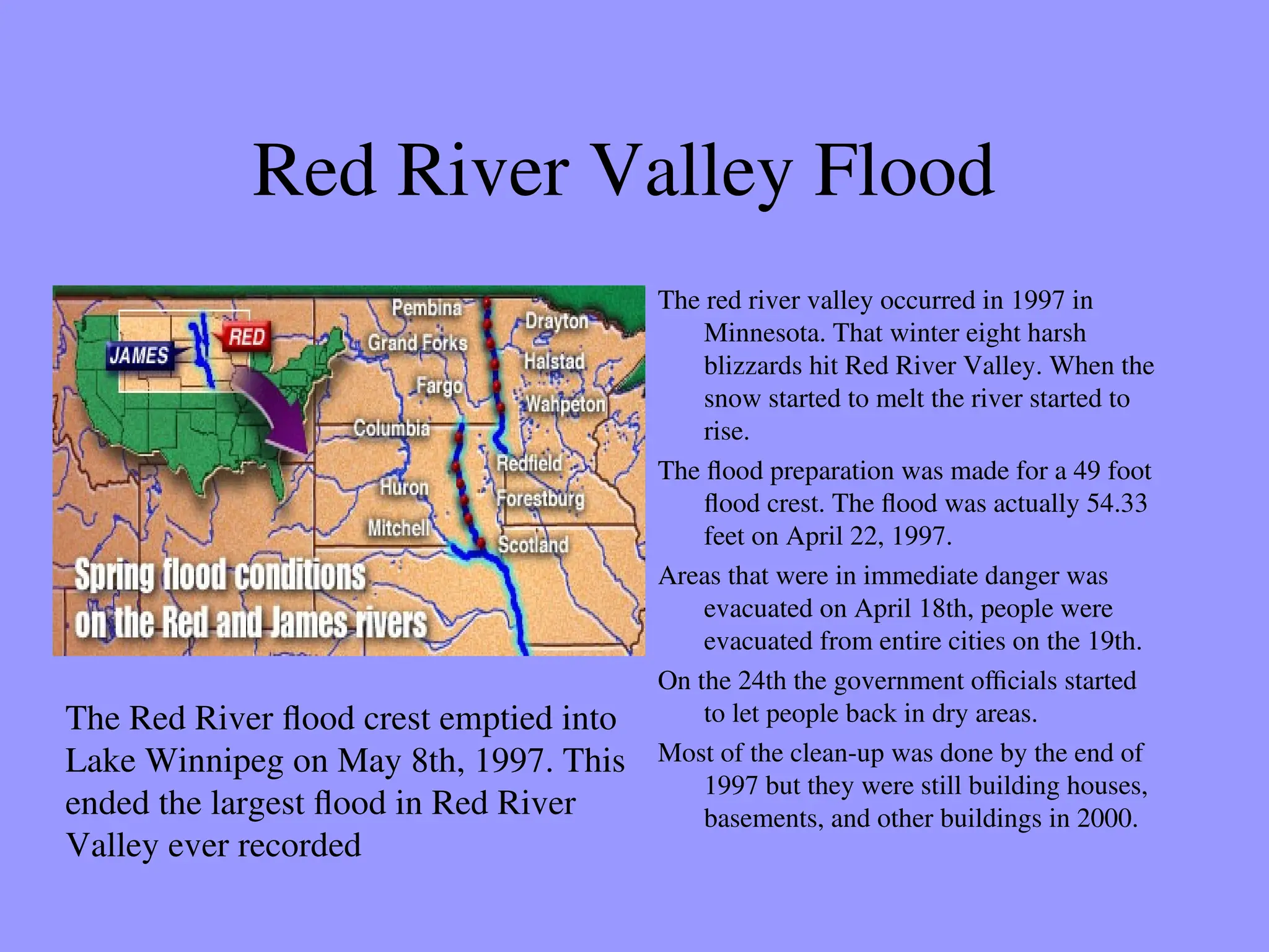 Red River Valley Flood
The red river valley occurred in 1997 in
Minnesota. That winter eight harsh
blizzards hit Red River Valley. When the
snow started to melt the river started to
rise.
The flood preparation was made for a 49 foot
flood crest. The flood was actually 54.33
feet on April 22, 1997.
Areas that were in immediate danger was
evacuated on April 18th, people were
evacuated from entire cities on the 19th.
On the 24th the government officials started
to let people back in dry areas.
Most of the clean-up was done by the end of
1997 but they were still building houses,
basements, and other buildings in 2000.
The Red River flood crest emptied into
Lake Winnipeg on May 8th, 1997. This
ended the largest flood in Red River
Valley ever recorded
 