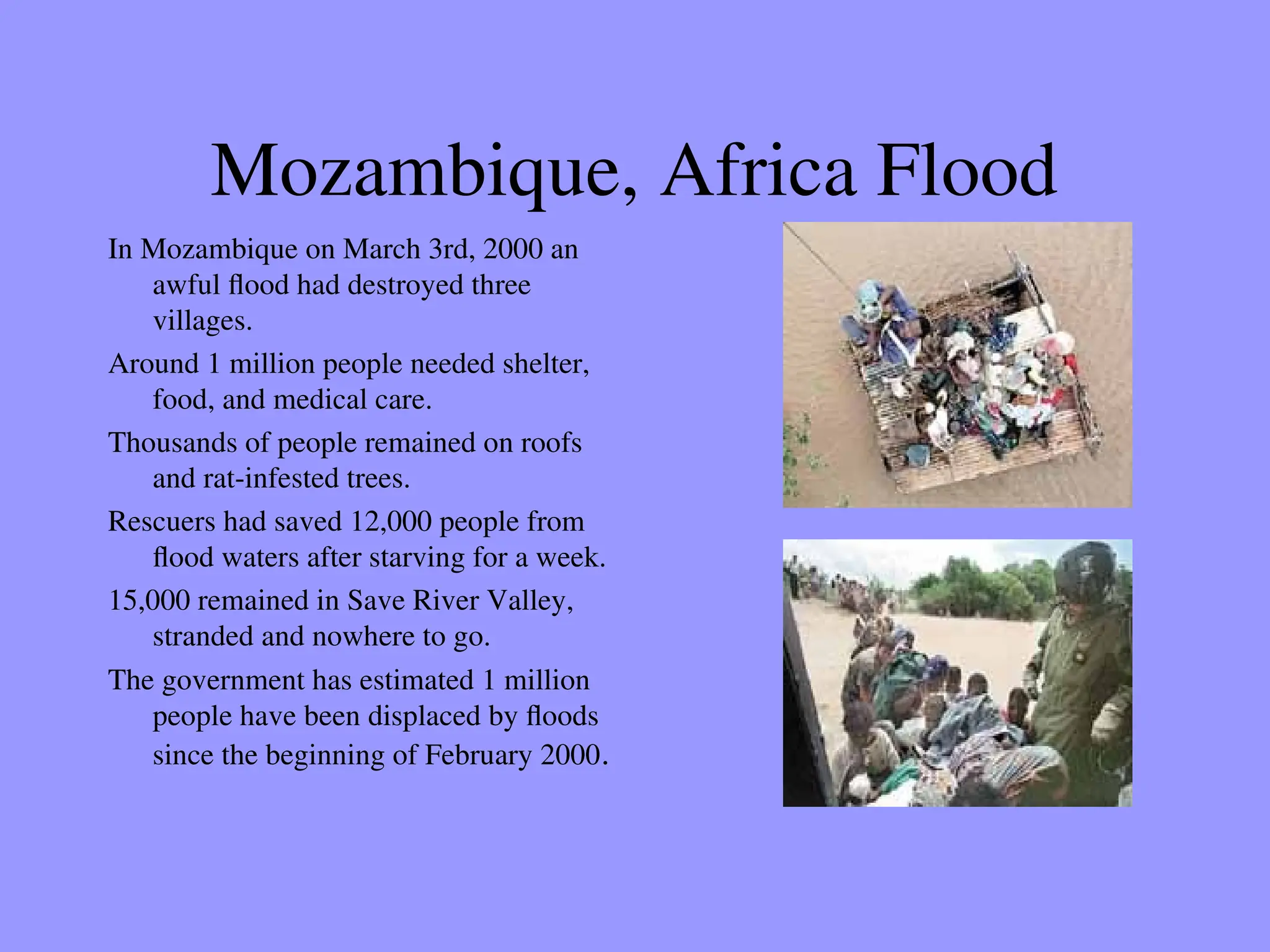 Mozambique, Africa Flood
In Mozambique on March 3rd, 2000 an
awful flood had destroyed three
villages.
Around 1 million people needed shelter,
food, and medical care.
Thousands of people remained on roofs
and rat-infested trees.
Rescuers had saved 12,000 people from
flood waters after starving for a week.
15,000 remained in Save River Valley,
stranded and nowhere to go.
The government has estimated 1 million
people have been displaced by floods
since the beginning of February 2000.
 