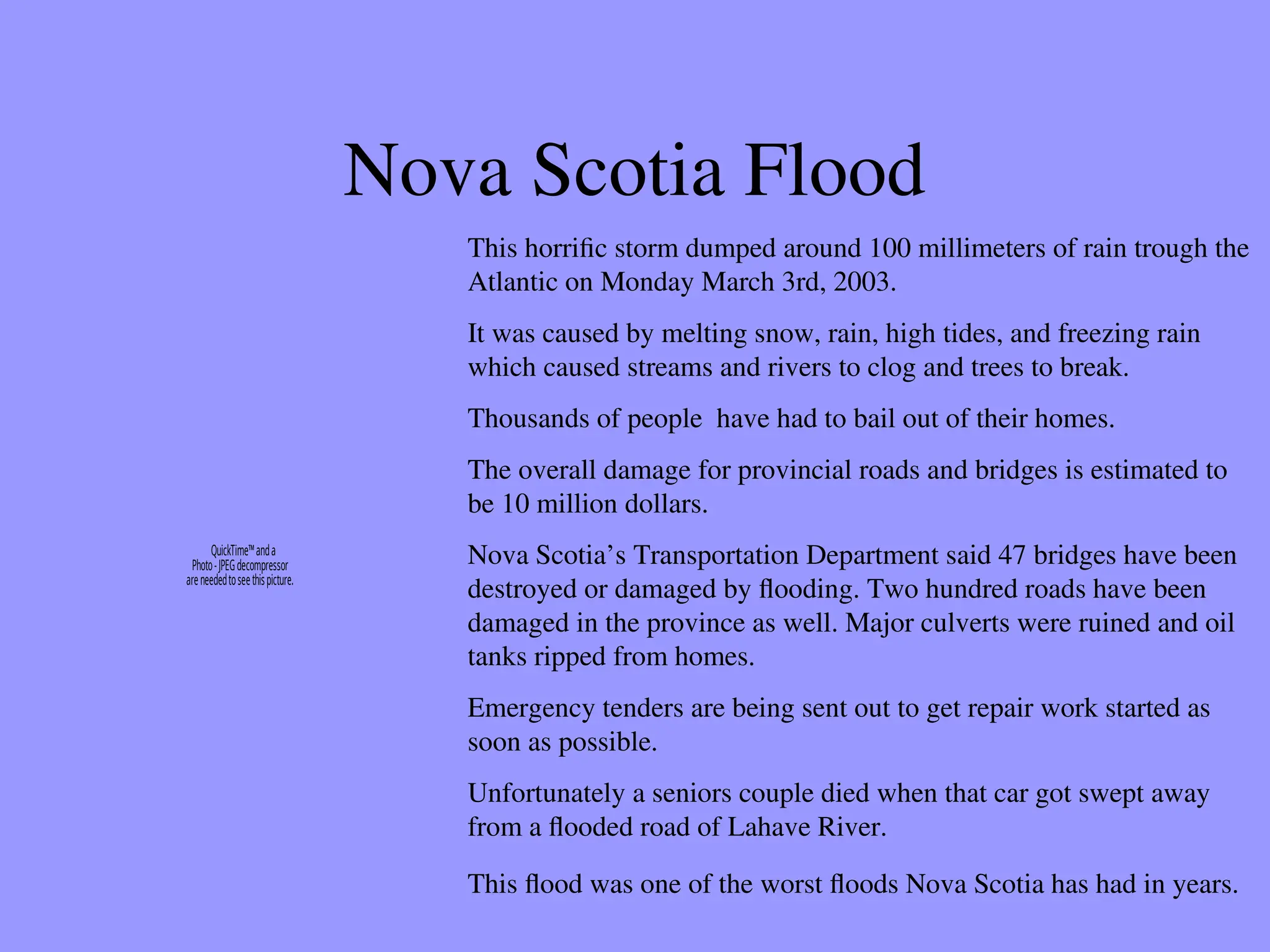 Nova Scotia Flood
This horrific storm dumped around 100 millimeters of rain trough the
Atlantic on Monday March 3rd, 2003.
It was caused by melting snow, rain, high tides, and freezing rain
which caused streams and rivers to clog and trees to break.
Thousands of people have had to bail out of their homes.
The overall damage for provincial roads and bridges is estimated to
be 10 million dollars.
Nova Scotia’s Transportation Department said 47 bridges have been
destroyed or damaged by flooding. Two hundred roads have been
damaged in the province as well. Major culverts were ruined and oil
tanks ripped from homes.
Emergency tenders are being sent out to get repair work started as
soon as possible.
Unfortunately a seniors couple died when that car got swept away
from a flooded road of Lahave River.
This flood was one of the worst floods Nova Scotia has had in years.
QuickTime™anda
Photo-JPEGdecompressor
areneededtoseethispicture.
 