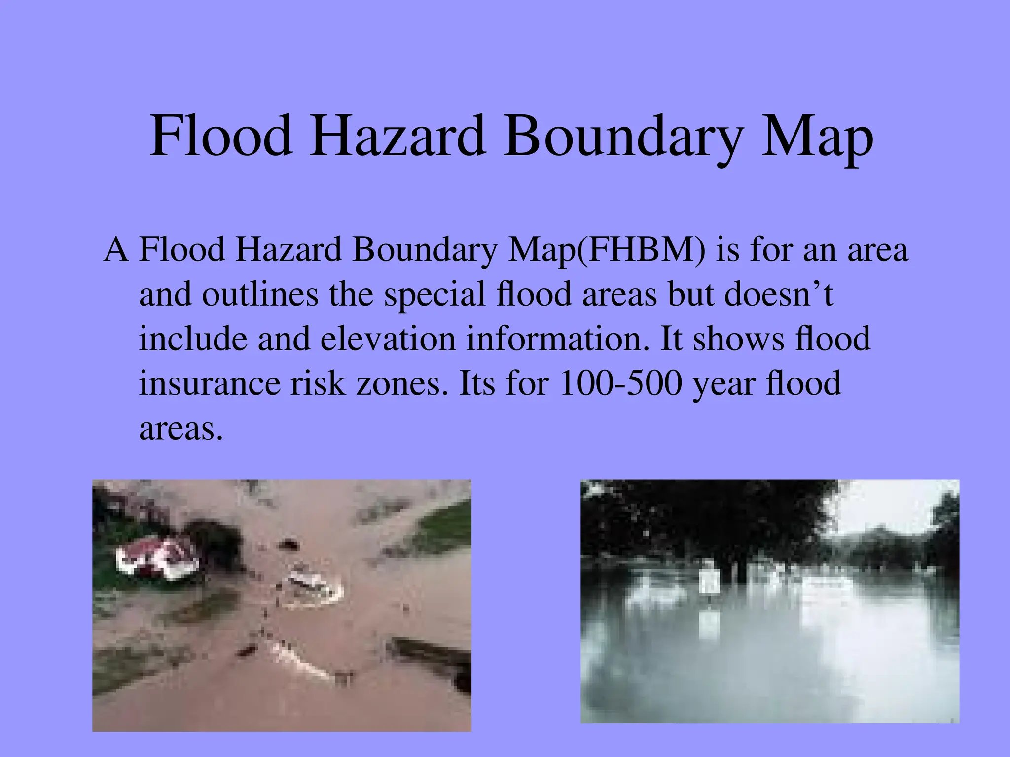 Flood Hazard Boundary Map
A Flood Hazard Boundary Map(FHBM) is for an area
and outlines the special flood areas but doesn’t
include and elevation information. It shows flood
insurance risk zones. Its for 100-500 year flood
areas.
 