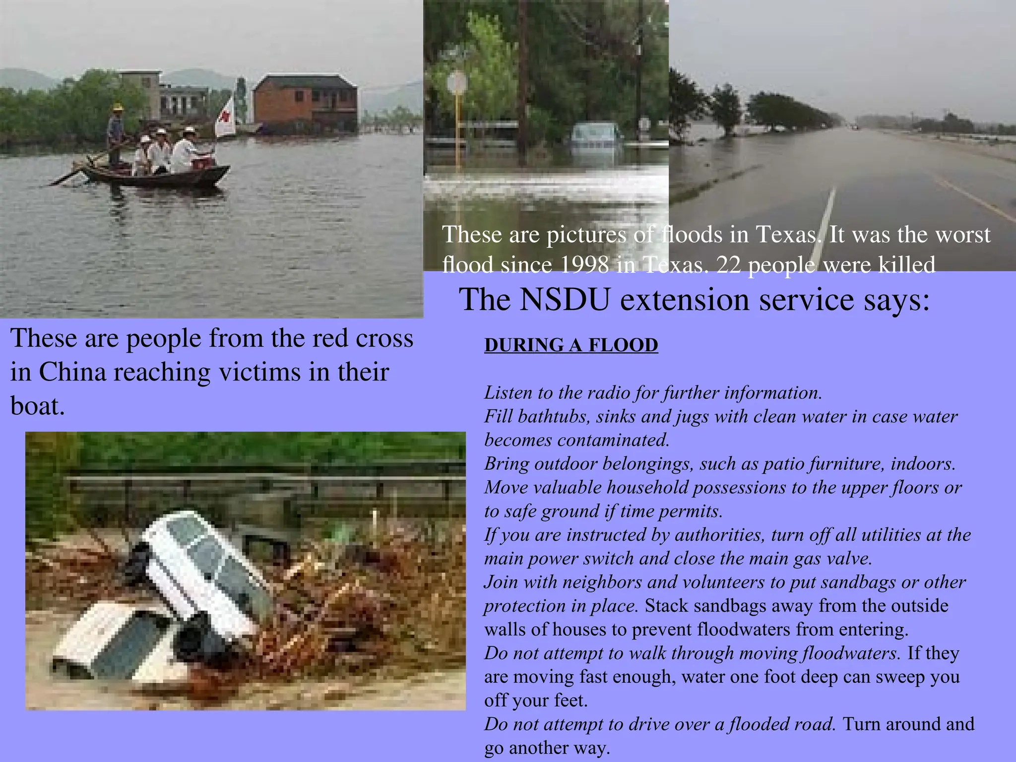 These are people from the red cross
in China reaching victims in their
boat.
These are pictures of floods in Texas. It was the worst
flood since 1998 in Texas. 22 people were killed
DURING A FLOOD
Listen to the radio for further information.
Fill bathtubs, sinks and jugs with clean water in case water
becomes contaminated.
Bring outdoor belongings, such as patio furniture, indoors.
Move valuable household possessions to the upper floors or
to safe ground if time permits.
If you are instructed by authorities, turn off all utilities at the
main power switch and close the main gas valve.
Join with neighbors and volunteers to put sandbags or other
protection in place. Stack sandbags away from the outside
walls of houses to prevent floodwaters from entering.
Do not attempt to walk through moving floodwaters. If they
are moving fast enough, water one foot deep can sweep you
off your feet.
Do not attempt to drive over a flooded road. Turn around and
go another way.
The NSDU extension service says:
 