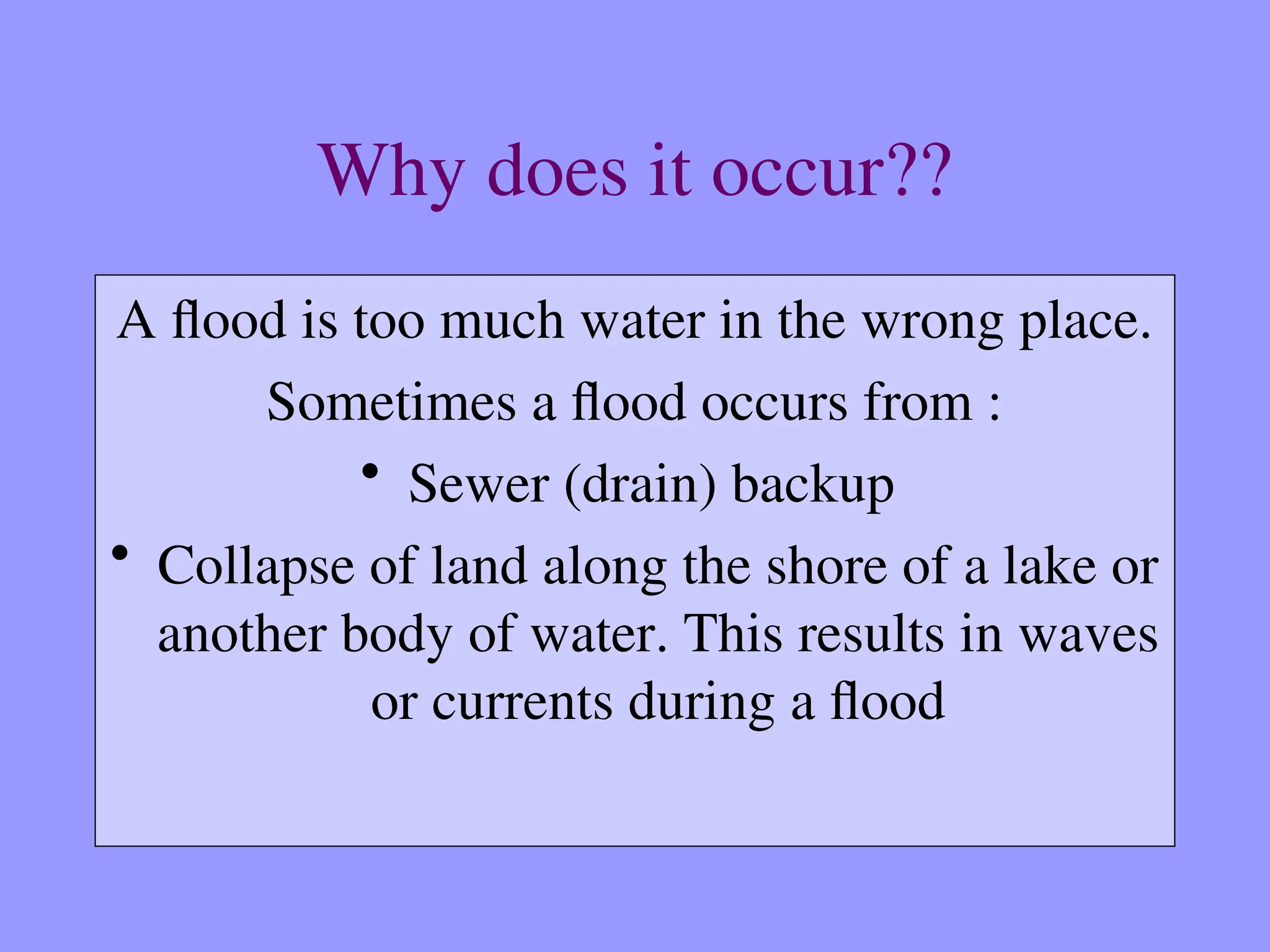 Why does it occur??
A flood is too much water in the wrong place.
Sometimes a flood occurs from :
• Sewer (drain) backup
• Collapse of land along the shore of a lake or
another body of water. This results in waves
or currents during a flood
 