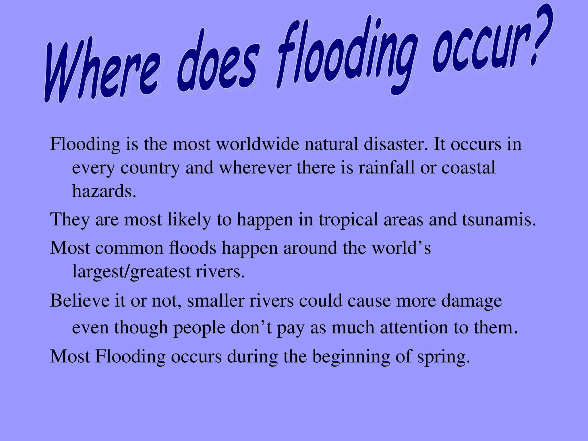 Flooding is the most worldwide natural disaster. It occurs in
every country and wherever there is rainfall or coastal
hazards.
They are most likely to happen in tropical areas and tsunamis.
Most common floods happen around the world’s
largest/greatest rivers.
Believe it or not, smaller rivers could cause more damage
even though people don’t pay as much attention to them.
Most Flooding occurs during the beginning of spring.
 