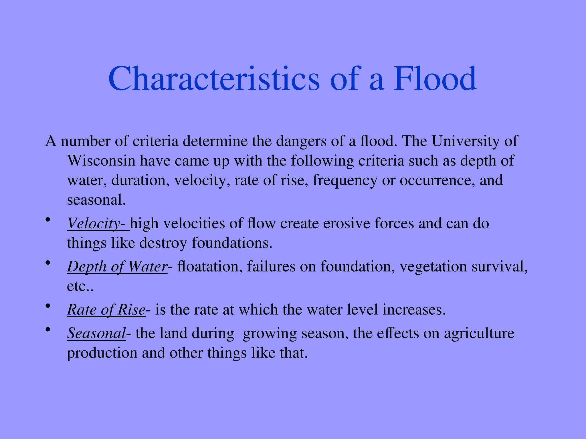 Characteristics of a Flood
A number of criteria determine the dangers of a flood. The University of
Wisconsin have came up with the following criteria such as depth of
water, duration, velocity, rate of rise, frequency or occurrence, and
seasonal.
• Velocity- high velocities of flow create erosive forces and can do
things like destroy foundations.
• Depth of Water- floatation, failures on foundation, vegetation survival,
etc..
• Rate of Rise- is the rate at which the water level increases.
• Seasonal- the land during growing season, the effects on agriculture
production and other things like that.
 