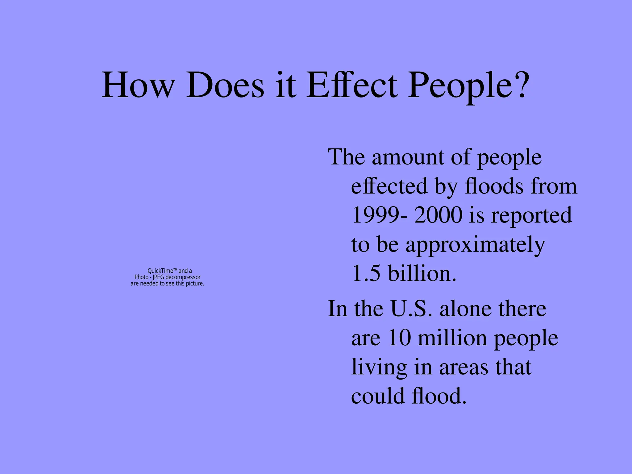 How Does it Effect People?
The amount of people
effected by floods from
1999- 2000 is reported
to be approximately
1.5 billion.
In the U.S. alone there
are 10 million people
living in areas that
could flood.
QuickTime™ and a
Photo - JPEG decompressor
are needed to see this picture.
 