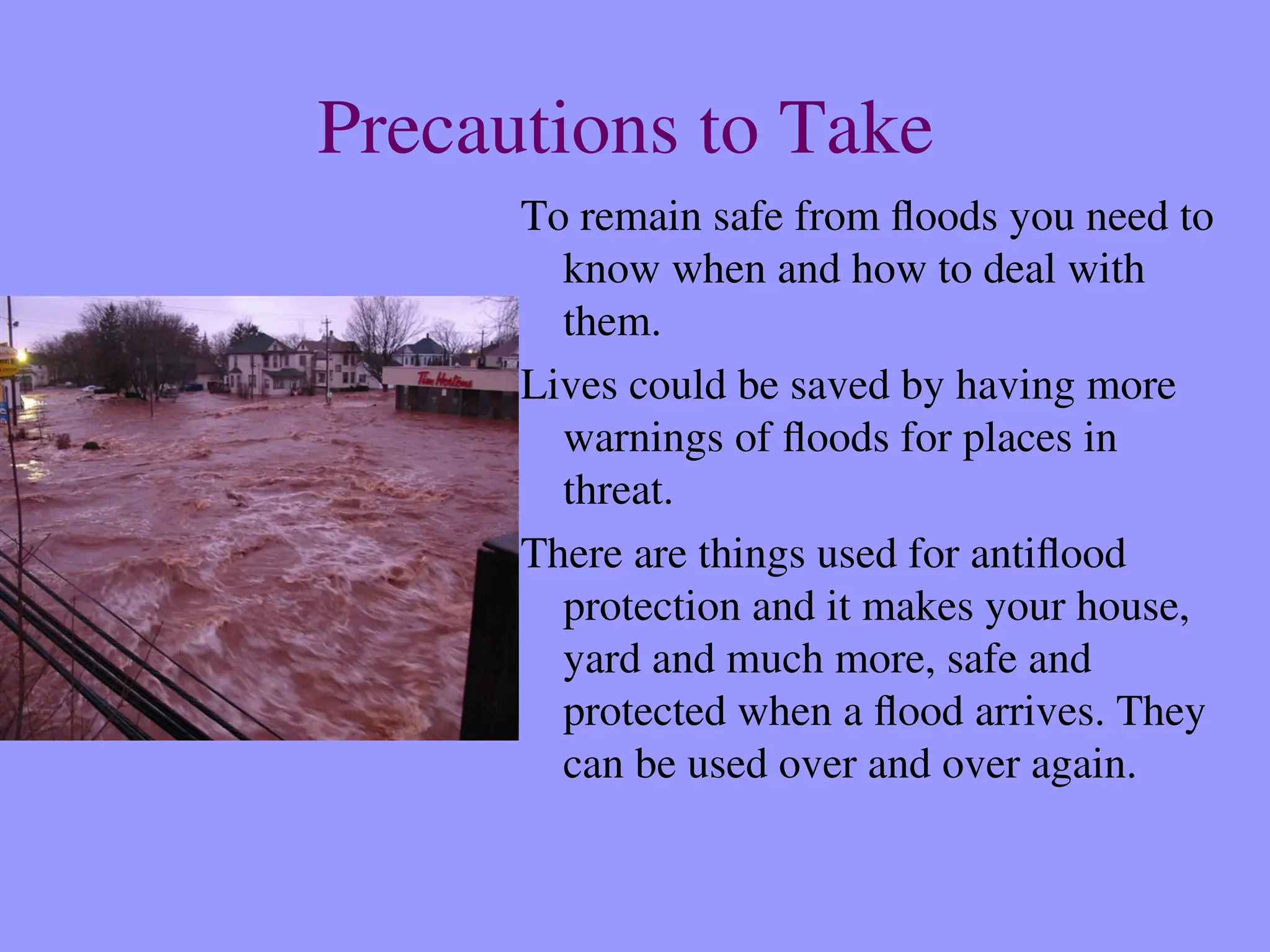 Precautions to Take
To remain safe from floods you need to
know when and how to deal with
them.
Lives could be saved by having more
warnings of floods for places in
threat.
There are things used for antiflood
protection and it makes your house,
yard and much more, safe and
protected when a flood arrives. They
can be used over and over again.
 