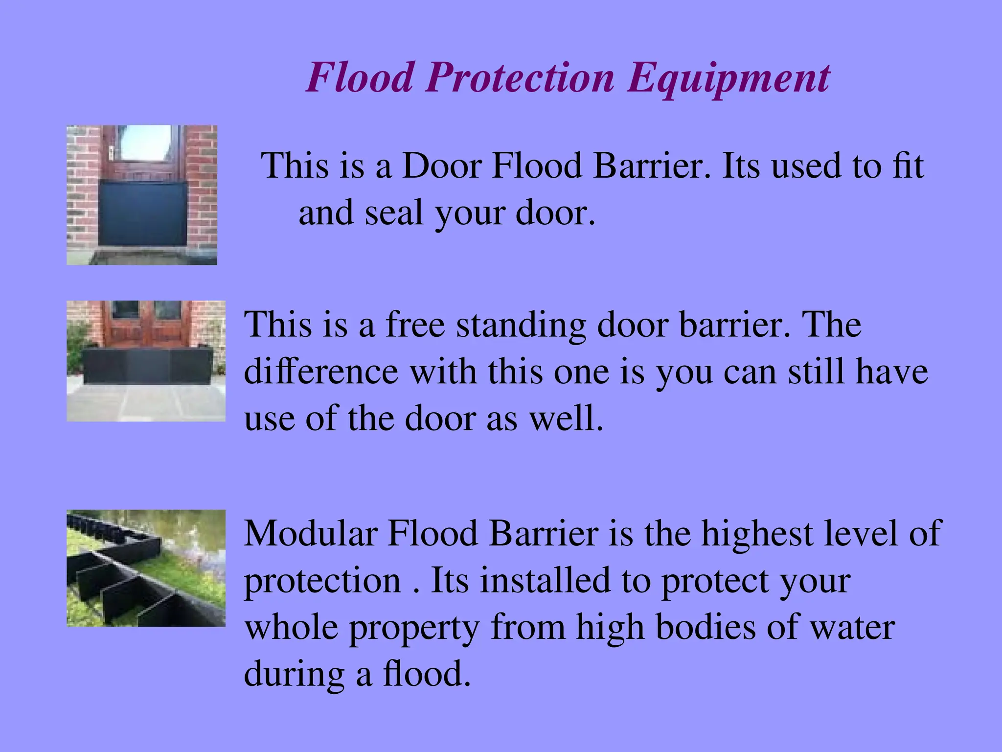 This is a Door Flood Barrier. Its used to fit
and seal your door.
This is a free standing door barrier. The
difference with this one is you can still have
use of the door as well.
Modular Flood Barrier is the highest level of
protection . Its installed to protect your
whole property from high bodies of water
during a flood.
Flood Protection Equipment
 