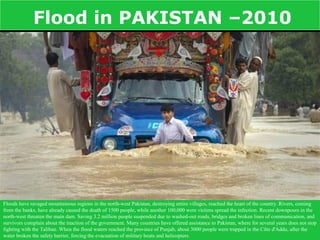 Flood in PAKISTAN –2010




Floods have ravaged mountainous regions in the north-west Pakistan, destroying entire villages, reached the heart of the country. Rivers, coming
from the banks, have already caused the death of 1500 people, while another 100,000 were victims spread the infection. Recent downpours in the
north-west threaten the main dam. Saving 3.2 million people suspended due to washed-out roads, bridges and broken lines of communication, and
survivors complain about the inaction of the government. Many countries have offered assistance to Pakistan, where for several years does not stop
fighting with the Taliban. When the flood waters reached the province of Punjab, about 3000 people were trapped in the Côte d'Addu, after the
water broken the safety barrier, forcing the evacuation of military boats and helicopters.
 