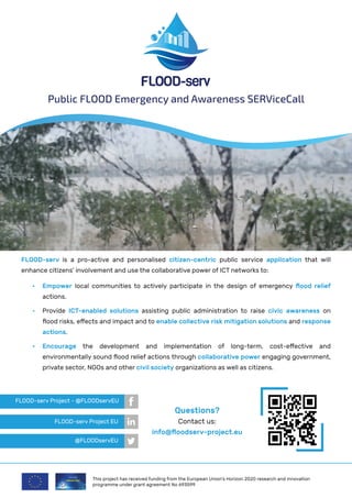 FLOOD-serv is a pro-active and personalised citizen-centric public service application that will
enhance citizens’ involvement and use the collaborative power of ICT networks to:
Public FLOOD Emergency and Awareness SERViceCall
•	 Empower local communities to actively participate in the design of emergency flood relief
actions.
•	 Provide ICT-enabled solutions assisting public administration to raise civic awareness on
flood risks, effects and impact and to enable collective risk mitigation solutions and response
actions.
•	 Encourage the development and implementation of long-term, cost-effective and
environmentally sound flood relief actions through collaborative power engaging government,
private sector, NGOs and other civil society organizations as well as citizens.
Questions?
Contact us:
info@floodserv-project.eu
FLOOD-serv Project - @FLOODservEU
FLOOD-serv Project EU
@FLOODservEU
This project has received funding from the European Union’s Horizon 2020 research and innovation
programme under grant agreement No 693599
 