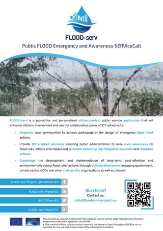 FLOOD-serv is a pro-active and personalised citizen-centric public service application that will
enhance citizens’ involvement and use the collaborative power of ICT networks to:
Public FLOOD Emergency and Awareness SERViceCall
•	 Empower local communities to actively participate in the design of emergency flood relief
actions.
•	 Provide ICT-enabled solutions assisting public administration to raise civic awareness on
flood risks, effects and impact and to enable collective risk mitigation solutions and response
actions.
•	 Encourage the development and implementation of long-term, cost-effective and
environmentally sound flood relief actions through collaborative power engaging government,
private sector, NGOs and other civil society organizations as well as citizens.
Questions?
Contact us:
info@floodserv-project.eu
This project has received funding from the European Union’s Horizon 2020 research and innovation
programme under grant agreement No 693599
# This material reflects only the author’s view and the Research Executive Agency (REA) is not re-
sponsible for any use that may be made of the information it contains.
FLOOD-serv Project - @FLOODservEU
FLOOD-serv Project EU
FLOOD-serv Project EU
@FLOODservEU
 