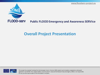 www.floodserv-project.eu
This	project	has	received	funding	from	the	European	Union’s	Horizon	2020	research	and	innovation	programme under	grant	
agreement	No	693599.	This	material	reflects	only	the	author's	view	and	the	Research	Executive	Agency	(REA)	is	not	
responsible	for	any	use	that	may	be	made	of	the	information	it	contains.
This	project	has	received	funding	from	the	European	Union’s	Horizon	2020	research	and	innovation	programme under	grant	
agreement	 No	693599.	This	material	reflects	only	the	author's	view	and	the	Research	Executive	Agency	(REA)	is	not	responsible
for	any	use	that	may	be	made	of	the	information	it	contains.
Public	FLOOD	Emergency	and	Awareness	SERVice
www.floodserv-project.eu
Overall	Project	Presentation
1
 