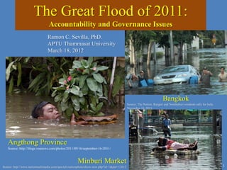 The Great Flood of 2011:
Accountability and Governance Issues
1
Angthong Province
Source: http://blogs.voanews.com/photos/2011/09/16/september-16-2011/
Bangkok
Source: The Nation, Rangsit and Nonthaburi residents rally for help,
November 16, 2011
Minburi Market
Source: http://www.nationmultimedia.com/specials/nationphoto/show-new.php?id=1&pid=12012
Ramon C. Sevilla, PhD.
APTU Thammasat University
March 18, 2012
 