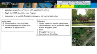 Existing Development
Property Acquisition
This option will address flooding of:
Yard Road Structures Floodplain
   
 Voluntary acquisition of homes with repetitive flood loss
 Apply for FEMA Repetitive Loss Program
 Use property to provide floodplain storage or stormwater detention
Advantages
1) Eliminates structures that flood
2) Potentially use vacant property for
detention or water quality
Challenges
1) Vacant properties require maintenance
2) Very few homes would qualify for FEMA
hazard mitigation grants
3) Costs
4) Disruption to owners
5) Purchase and demolition
10
 