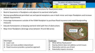 New/Redevelopment
Administrative/Financial Provisions
• Create an overlay district with development restrictions for flood prone areas
• Restrict basements in floodplains and adjacent to overland relief paths
• Remove grandfathered permitted use and special exceptions uses in both minor and major floodplains and increase
setback requirements
• Encourage homeowners outside of the FEMA floodplain to purchase flood insurance and install floodproofing
measures
• Educate homeowners on keeping overland relief path free of obstructions
• Map minor floodplains (drainage areas between 70 and 360 acres)
This option will address flooding of:
Yard Road Structures Floodplain
   
Challenges
1) What defines flood prone?
2) Overlay district does not address current issues
3) Potentially restricts use of land
4) Potentially impacts structure
Advantages
1) Lower cost
2) Does not move problem downstream
3) Flood insurance provides a proactive approach
45 Acres
12
 