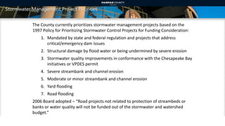 Stormwater Management Project Priorities
The County currently prioritizes stormwater management projects based on the
1997 Policy for Prioritizing Stormwater Control Projects for Funding Consideration:
1. Mandated by state and federal regulation and projects that address
critical/emergency dam issues
2. Structural damage by flood water or being undermined by severe erosion
3. Stormwater quality improvements in conformance with the Chesapeake Bay
initiatives or VPDES permit
4. Severe streambank and channel erosion
5. Moderate or minor streambank and channel erosion
6. Yard flooding
7. Road flooding
2006 Board adopted – “Road projects not related to protection of streambeds or
banks or water quality will not be funded out of the stormwater and watershed
budget.”
13
 