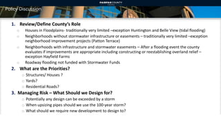 Policy Discussion
1. Review/Define County’s Role
o Houses in Floodplains- traditionally very limited –exception Huntington and Belle View (tidal flooding)
o Neighborhoods without stormwater infrastructure or easements – traditionally very limited –exception
neighborhood improvement projects (Patton Terrace)
o Neighborhoods with infrastructure and stormwater easements – After a flooding event the county
evaluates if improvements are appropriate including constructing or reestablishing overland relief –
exception Hayfield Farms
o Roadway flooding not funded with Stormwater Funds
2. What are the Priorities?
o Structures/ Houses ?
o Yards?
o Residential Roads?
3. Managing Risk – What Should we Design for?
o Potentially any design can be exceeded by a storm
o When upsizing pipes should we use the 100-year storm?
o What should we require new development to design to?
15
 