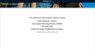 Additional Information
For additional information, please contact
www.fairfaxcounty.gov/publicworks
Catie Torgersen, Planner
Stormwater Planning Division, DPWES
703-324-5732
Catherine.Torgersen@fairfaxcounty.gov
17
 