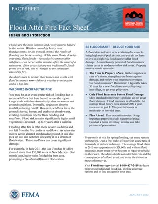FACT SHEET

Flood After Fire Fact Sheet
Risks and Protection
Floods are the most common and costly natural hazard
in the nation. Whether caused by heavy rain,
thunderstorms, or the tropical storms, the results of
flooding can be devastating. While some floods develop
over time, flash floods—particularly common after
wildfires—can occur within minutes after the onset of a
rainstorm. Even areas that are not traditionally floodprone are at risk, due to changes to the landscape
caused by fire.

BE	
  FLOODSMART	
  –	
  REDUCE	
  YOUR	
  RISK	
  
A flood does not have to be a catastrophic event to
bring high out-of-pocket costs, and you do not have
to live in a high-risk flood area to suffer flood
damage. Around twenty percent of flood insurance
claims occur in moderate-to-low risk areas. Property
owners should remember:


The Time to Prepare is Now. Gather supplies in
case of a storm, strengthen your home against
damage, and review your insurance coverages.
No flood insurance? Remember: it typically takes
30 days for a new flood insurance policy to go
into effect, so get your policy now.



Only Flood Insurance Covers Flood Damage.
Most standard homeowner’s policies do not cover
flood damage. Flood insurance is affordable. An
average flood policy costs around $600 a year,
rates start at just $129 a year for homes in
moderate- to low-risk areas.



Plan Ahead. Plan evacuation routes. Keep
important papers in a safe, waterproof place.
Conduct a home inventory; itemize and take
pictures of possessions.

Residents need to protect their homes and assets with
flood insurance now—before a weather event occurs
and it’s too late.

WILDFIRES	
  INCREASE	
  THE	
  RISK	
  
You may be at an even greater risk of flooding due to
recent wildfires that have burned across the region.
Large-scale wildfires dramatically alter the terrain and
ground conditions. Normally, vegetation absorbs
rainfall, reducing runoff. However, wildfires leave the
ground charred, barren, and unable to absorb water,
creating conditions ripe for flash flooding and
mudflow. Flood risk remains significantly higher until
vegetation is restored—up to 5 years after a wildfire.
Flooding after fire is often more severe, as debris and
ash left from the fire can form mudflows. As rainwater
moves across charred and denuded ground, it can also
pick up soil and sediment and carry it in a stream of
floodwaters. These mudflows can cause significant
damage.
For example, in June 2011, the Las Conchas Wildfire
charred more than 150,000 acres in New Mexico. One
month later, heavy rains flooded the burn area,
prompting a Presidential Disaster Declaration.

Everyone is at risk for spring flooding, yet many remain
unprotected. Just a few inches of water can cause tens of
thousands of dollars in damage. The average flood claim
in 2010 was approximately $28,000, and without flood
insurance, many must cover the costs to repair or rebuild
on their own. Residents should consider their risk and the
consequences of a flood event, and make the choice to
protect themselves.
Visit FloodSmart.gov (or call 1-800-427-2419) to learn
more about individual flood risk, explore coverage
options and to find an agent in your area.

JANUARY 2012

 