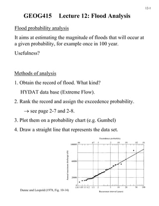 12-1

    GEOG415                   Lecture 12: Flood Analysis
Flood probability analysis
It aims at estimating the magnitude of floods that will occur at
a given probability, for example once in 100 year.
Usefulness?


Methods of analysis
1. Obtain the record of flood. What kind?
   HYDAT data base (Extreme Flow).
2. Rank the record and assign the exceedence probability.
    → see page 2-7 and 2-8.
3. Plot them on a probability chart (e.g. Gumbel)
4. Draw a straight line that represents the data set.




  Dunne and Leopold (1978, Fig. 10-14)
 