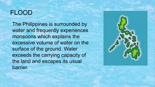FLOOD
The Philippines is surrounded by
water and frequently experiences
monsoons which explains the
excessive volume of water on the
surface of the ground. Water
exceeds the carrying capacity of
the land and escapes its usual
barrier.
 