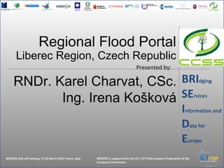 BRIdging
SErvices
Information and
Data for
Europe
                              Regional Flood Portal
         Liberec Region, Czech Republic
                                                                                                Presented by:

       RNDr. Karel Charvat, CSc. BRIdging
              Ing. Irena Košková SErvices
                                                                                                                                          Information and
                                                                                                                                          Data for
                                                                                                                                          Europe
BRISEIDE Kick-off meeting, 17-18 March 2010 Trento, Italy   BRISEIDE is supported by the CIP / ICT Policy Support Programme of the
BRISEIDE Kick-off meeting, 17-18 March 2010 Trento, Italy   BRISEIDE is supported by the CIP / ICT Policy Support Programme of the European Commission.
                                                            European Commission.
 