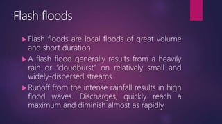 Flash floods
 Flash floods are local floods of great volume
and short duration
 A flash flood generally results from a heavily
rain or “cloudburst” on relatively small and
widely-dispersed streams
 Runoff from the intense rainfall results in high
flood waves. Discharges, quickly reach a
maximum and diminish almost as rapidly
 