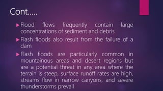 Cont…..
 Flood flows frequently contain large
concentrations of sediment and debris
 Flash floods also result from the failure of a
dam
 Flash floods are particularly common in
mountainous areas and desert regions but
are a potential threat in any area where the
terrain is steep, surface runoff rates are high,
streams flow in narrow canyons, and severe
thunderstorms prevail
 