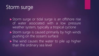 Storm surge
 Storm surge or tidal surge is an offshore rise
of water associated with a low pressure
weather system, typically a tropical cyclone
 Storm surge is caused primarily by high winds
pushing on the ocean's surface
 The wind causes the water to pile up higher
than the ordinary sea level
 