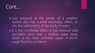 Cont….
 Low pressure at the center of a weather
system also has a small secondary effect, as
can the bathymetry of the body of water
 It is this combined effect of low pressure and
persistent wind over a shallow water body
which is the most common cause of storm
surge flooding problems
 