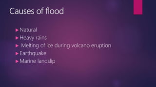 Causes of flood
 Natural
 Heavy rains
 Melting of ice during volcano eruption
 Earthquake
 Marine landslip
 