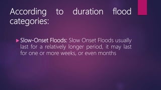 According to duration flood
categories:
 Slow-Onset Floods: Slow Onset Floods usually
last for a relatively longer period, it may last
for one or more weeks, or even months
 
