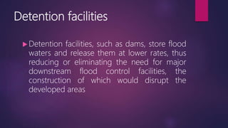 Detention facilities
 Detention facilities, such as dams, store flood
waters and release them at lower rates, thus
reducing or eliminating the need for major
downstream flood control facilities, the
construction of which would disrupt the
developed areas
 