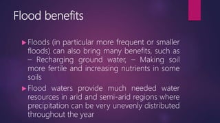 Flood benefits
 Floods (in particular more frequent or smaller
floods) can also bring many benefits, such as
– Recharging ground water, – Making soil
more fertile and increasing nutrients in some
soils
 Flood waters provide much needed water
resources in arid and semi-arid regions where
precipitation can be very unevenly distributed
throughout the year
 