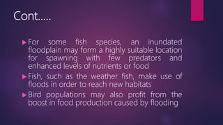 Cont…..
 For some fish species, an inundated
floodplain may form a highly suitable location
for spawning with few predators and
enhanced levels of nutrients or food
 Fish, such as the weather fish, make use of
floods in order to reach new habitats
 Bird populations may also profit from the
boost in food production caused by flooding
 