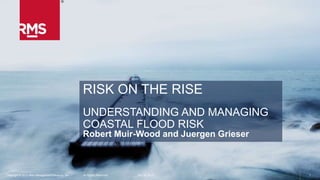 1Copyright © 2015 Risk Management Solutions, Inc. All Rights Reserved. October 13, 2015
RISK ON THE RISE
UNDERSTANDING AND MANAGING
COASTAL FLOOD RISK
Robert Muir-Wood and Juergen Grieser
1Copyright © 2015 Risk Management Solutions, Inc. All Rights Reserved. October 13, 2015
 