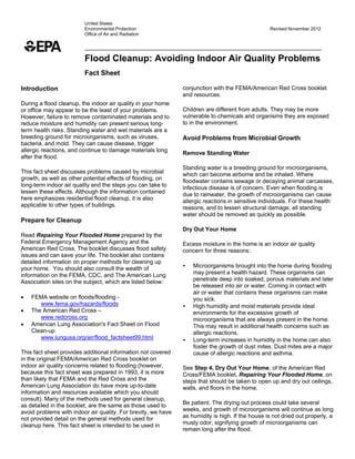 United States
Environmental Protection
Office of Air and Radiation

Revised November 2012

Flood Cleanup: Avoiding Indoor Air Quality Problems
 

Fact Sheet
 
Introduction

conjunction with the FEMA/American Red Cross booklet
and resources.

During a flood cleanup, the indoor air quality in your home
or office may appear to be the least of your problems.
However, failure to remove contaminated materials and to
reduce moisture and humidity can present serious longterm health risks. Standing water and wet materials are a
breeding ground for microorganisms, such as viruses,
bacteria, and mold. They can cause disease, trigger
allergic reactions, and continue to damage materials long
after the flood.

 

 

 

Children are different from adults. They may be more
vulnerable to chemicals and organisms they are exposed
to in the environment.

 
Avoid Problems from Microbial Growth

 
Remove Standing Water

 

This fact sheet discusses problems caused by microbial
growth, as well as other potential effects of flooding, on
long-term indoor air quality and the steps you can take to
lessen these effects. Although the information contained
here emphasizes residential flood cleanup, it is also
applicable to other types of buildings.

Standing water is a breeding ground for microorganisms,
which can become airborne and be inhaled. Where
floodwater contains sewage or decaying animal carcasses,
infectious disease is of concern. Even when flooding is
due to rainwater, the growth of microorganisms can cause
allergic reactions in sensitive individuals. For these health
reasons, and to lessen structural damage, all standing
water should be removed as quickly as possible.

Prepare for Cleanup

 

 
 

Dry Out Your Home
Read Repairing Your Flooded Home prepared by the
Federal Emergency Management Agency and the
American Red Cross. The booklet discusses flood safety
issues and can save your life. The booklet also contains
detailed information on proper methods for cleaning up
your home. You should also consult the wealth of
information on the FEMA, CDC, and The American Lung
Association sites on the subject, which are listed below:

 





FEMA website on floods/flooding www.fema.gov/hazards/floods
The American Red Cross –
www.redcross.org
American Lung Association's Fact Sheet on Flood
Clean-up
www.lungusa.org/air/flood_factsheet99.html

 
This fact sheet provides additional information not covered
in the original FEMA/American Red Cross booklet on
indoor air quality concerns related to flooding (however,
because this fact sheet was prepared in 1993, it is more
than likely that FEMA and the Red Cross and the
American Lung Association do have more up-to-date
information and resources available which you should
consult). Many of the methods used for general cleanup,
as detailed in the booklet, are the same as those used to
avoid problems with indoor air quality. For brevity, we have
not provided detail on the general methods used for
cleanup here. This fact sheet is intended to be used in

 
Excess moisture in the home is an indoor air quality
concern for three reasons:

 
•

•

•

Microorganisms brought into the home during flooding
may present a health hazard. These organisms can
penetrate deep into soaked, porous materials and later
be released into air or water. Coming in contact with
air or water that contains these organisms can make
you sick.
High humidity and moist materials provide ideal
environments for the excessive growth of
microorganisms that are always present in the home.
This may result in additional health concerns such as
allergic reactions.
Long-term increases in humidity in the home can also
foster the growth of dust mites. Dust mites are a major
cause of allergic reactions and asthma.

 
See Step 4, Dry Out Your Home, of the American Red
Cross/FEMA booklet, Repairing Your Flooded Home, on
steps that should be taken to open up and dry out ceilings,
walls, and floors in the home.

 
Be patient. The drying out process could take several
weeks, and growth of microorganisms will continue as long
as humidity is high. If the house is not dried out properly, a
musty odor, signifying growth of microorganisms can
remain long after the flood.

 