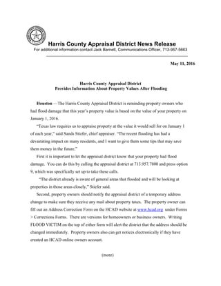 Harris County Appraisal District News Release
For additional information contact Jack Barnett, Communications Officer, 713-957-5663
________________________________________________________________
May 11, 2016
Harris County Appraisal District
Provides Information About Property Values After Flooding
Houston —The Harris County Appraisal District is reminding property owners who
had flood damage that this year’s property value is based on the value of your property on
January 1, 2016.
“Texas law requires us to appraise property at the value it would sell for on January 1
of each year,” said Sands Stiefer, chief appraiser. “The recent flooding has had a
devastating impact on many residents, and I want to give them some tips that may save
them money in the future.”
First it is important to let the appraisal district know that your property had flood
damage. You can do this by calling the appraisal district at 713.957.7800 and press option
9, which was specifically set up to take these calls.
“The district already is aware of general areas that flooded and will be looking at
properties in those areas closely,” Stiefer said.
Second, property owners should notify the appraisal district of a temporary address
change to make sure they receive any mail about property taxes. The property owner can
fill out an Address Correction Form on the HCAD website at www.hcad.org under Forms
> Corrections Forms. There are versions for homeowners or business owners. Writing
FLOOD VICTIM on the top of either form will alert the district that the address should be
changed immediately. Property owners also can get notices electronically if they have
created an HCAD online owners account.
(more)
 