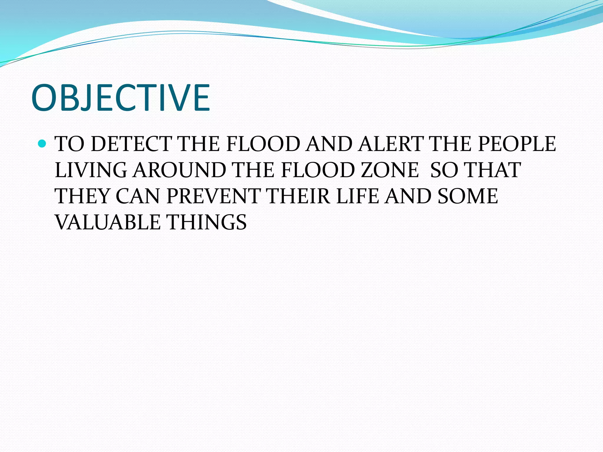 OBJECTIVE
TO DETECT THE FLOOD AND ALERT THE PEOPLE
LIVING AROUND THE FLOOD ZONE SO THAT
THEY CAN PREVENT THEIR LIFE AND SOME
VALUABLE THINGS
