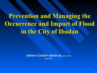 1
Prevention and Managing thePrevention and Managing the
Occurrence and Impact of FloodOccurrence and Impact of Flood
in the City of Ibadanin the City of Ibadan
Adelere Ezekiel Adeniran, Ph.D, FNSE
August 2012
 