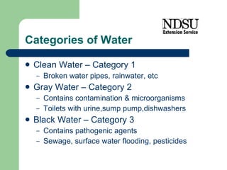 Categories of Water Clean Water – Category 1 Broken water pipes, rainwater, etc Gray Water – Category 2 Contains contamination & microorganisms Toilets with urine,sump pump,dishwashers Black Water – Category 3 Contains pathogenic agents Sewage, surface water flooding, pesticides 