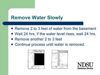 Remove Water Slowly Remove 2 to 3 feet of water from the basement Wait 24 hrs, if the water level rises, wait 24 hrs. Remove another 2 to 3 feet Continue process until water is removed. 