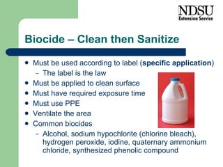 Biocide – Clean then Sanitize Must be used according to label ( specific application ) The label is the law Must be applied to clean surface Must have required exposure time Must use PPE Ventilate the area Common biocides Alcohol, sodium hypochlorite (chlorine bleach), hydrogen peroxide, iodine, quaternary ammonium chloride, synthesized phenolic compound 