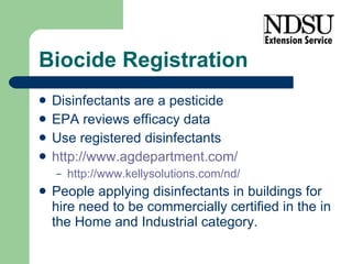 Biocide Registration Disinfectants are a pesticide EPA reviews efficacy data Use registered disinfectants http://www.agdepartment.com/ http://www.kellysolutions.com/nd/   People applying disinfectants in buildings for hire need to be commercially certified in the in the Home and Industrial category. 