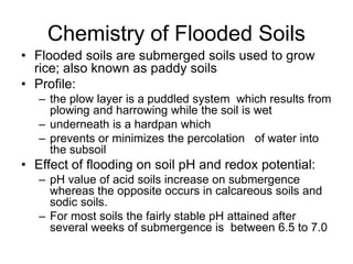Chemistry of Flooded Soils
• Flooded soils are submerged soils used to grow
rice; also known as paddy soils
• Profile:
– the plow layer is a puddled system which results from
plowing and harrowing while the soil is wet
– underneath is a hardpan which
– prevents or minimizes the percolation of water into
the subsoil
• Effect of flooding on soil pH and redox potential:
– pH value of acid soils increase on submergence
whereas the opposite occurs in calcareous soils and
sodic soils.
– For most soils the fairly stable pH attained after
several weeks of submergence is between 6.5 to 7.0
 