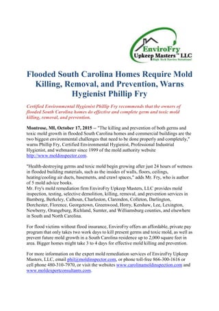Flooded South Carolina Homes Require Mold
Killing, Removal, and Prevention, Warns
Hygienist Phillip Fry
Certified Environmental Hygienist Phillip Fry recommends that the owners of
flooded South Carolina homes do effective and complete germ and toxic mold
killing, removal, and prevention.
Montrose, MI, October 17, 2015 -- "The killing and prevention of both germs and
toxic mold growth in flooded South Carolina homes and commercial buildings are the
two biggest environmental challenges that need to be done properly and completely,"
warns Phillip Fry, Certified Environmental Hygienist, Professional Industrial
Hygienist, and webmaster since 1999 of the mold authority website
http://www.moldinspector.com.
"Health-destroying germs and toxic mold begin growing after just 24 hours of wetness
in flooded building materials, such as the insides of walls, floors, ceilings,
heating/cooling air ducts, basements, and crawl spaces," adds Mr. Fry, who is author
of 5 mold advice books.
Mr. Fry's mold remediation firm EnviroFry Upkeep Masters, LLC provides mold
inspection, testing, selective demolition, killing, removal, and prevention services in
Bamberg, Berkeley, Calhoun, Charleston, Clarendon, Colleton, Darlington,
Dorchester, Florence, Georgetown, Greenwood, Horry, Kershaw, Lee, Lexington,
Newberry, Orangeburg, Richland, Sumter, and Williamsburg counties, and elsewhere
in South and North Carolina.
For flood victims without flood insurance, EnviroFry offers an affordable, private pay
program that only takes two work days to kill present germs and toxic mold, as well as
prevent future mold growth in a South Carolina residence up to 2,000 square feet in
area. Bigger homes might take 3 to 4 days for effective mold killing and prevention.
For more information on the expert mold remediation services of EnviroFry Upkeep
Masters, LLC, email phil@moldinspector.com, or phone toll-free 866-300-1616 or
cell phone 480-310-7970, or visit the websites www.carolinamoldinspection.com and
www.moldexpertconsultants.com.
 