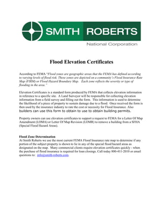 Flood Elevation Certificates<br />According to FEMA “Flood zones are geographic areas that the FEMA has defined according to varying levels of flood risk. These zones are depicted on a community’s Flood Insurance Rate Map (FIRM) or Flood Hazard Boundary Map.   Each zone reflects the severity or type of flooding in the area.”<br />Elevation Certificates is a standard form produced by FEMA that collects elevation information in reference to a specific site.  A Land Surveyor will be responsible for collecting elevation information from a field survey and filling out the form.  This information is used to determine the likelihood of a piece of property to sustain damage due to a flood.  Once received the form is then used by the insurance industry to rate the cost or necessity for Flood Insurance. Also builders can use this form to obtain to use to obtain building permits.<br />Property owners can use elevation certificates to support a request to FEMA for a Letter Of Map Amendment (LOMA) or Letter Of Map Revision (LOMR) to remove a building from a SFHA (Special Flood Hazard Areas).<br />Flood Zone Determination<br />At Smith Roberts we use the most current FEMA Flood Insurance rate map to determine if any portion of the subject property is shown to lie in any of the special flood hazard areas as designated on the map.  Many commercial clients require elevation certificates quickly - when the purchase of flood insurance is required for loan closings. Call today 800-411-2010 or email questions to:  info@smith-roberts.com.<br />